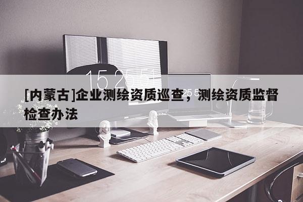 [內蒙古]企業測繪資質巡查，測繪資質監督檢查辦法