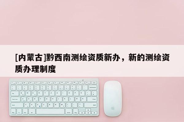 [內(nèi)蒙古]黔西南測(cè)繪資質(zhì)新辦，新的測(cè)繪資質(zhì)辦理制度