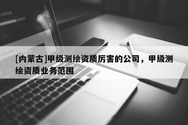 [內(nèi)蒙古]甲級(jí)測(cè)繪資質(zhì)厲害的公司，甲級(jí)測(cè)繪資質(zhì)業(yè)務(wù)范圍