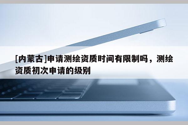 [內蒙古]申請測繪資質時間有限制嗎，測繪資質初次申請的級別
