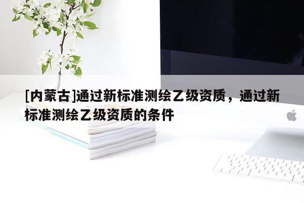 [內(nèi)蒙古]通過新標(biāo)準(zhǔn)測繪乙級資質(zhì)，通過新標(biāo)準(zhǔn)測繪乙級資質(zhì)的條件