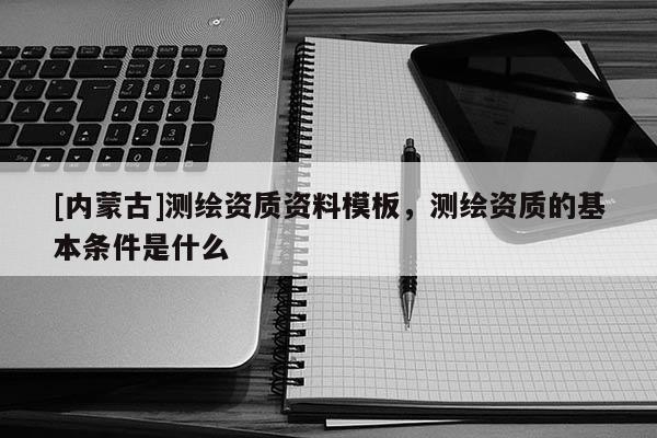 [內蒙古]測繪資質資料模板，測繪資質的基本條件是什么