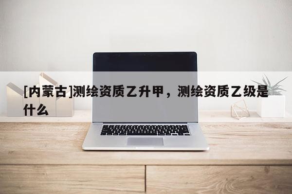 [內蒙古]測繪資質乙升甲，測繪資質乙級是什么