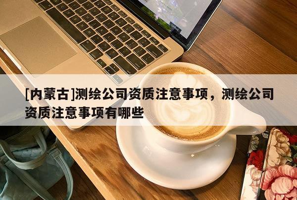 [內蒙古]測繪公司資質注意事項，測繪公司資質注意事項有哪些