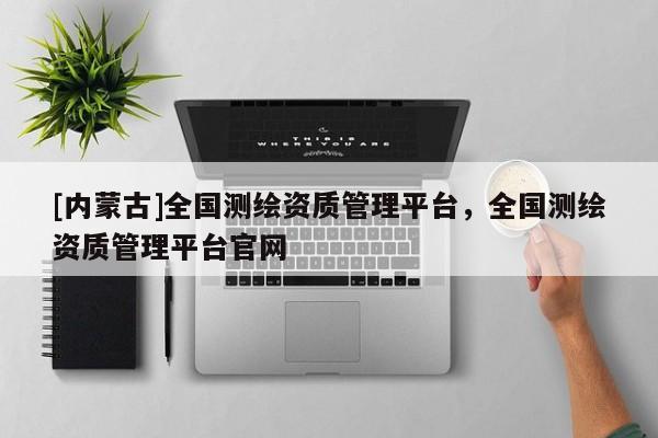 [內蒙古]全國測繪資質管理平臺，全國測繪資質管理平臺官網