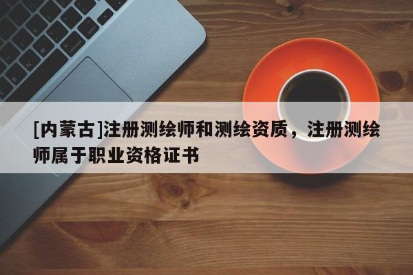 [內蒙古]注冊測繪師和測繪資質，注冊測繪師屬于職業資格證書