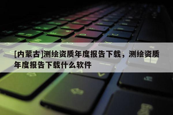 [內蒙古]測繪資質年度報告下載，測繪資質年度報告下載什么軟件