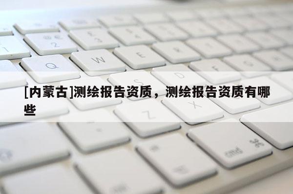 [內(nèi)蒙古]測繪報告資質(zhì)，測繪報告資質(zhì)有哪些