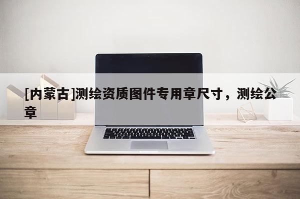 [內蒙古]測繪資質圖件專用章尺寸，測繪公章