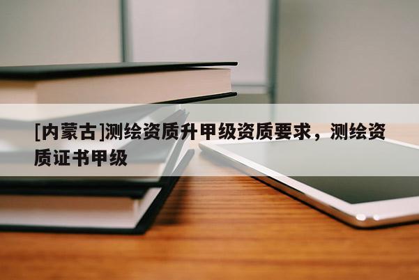 [內蒙古]測繪資質升甲級資質要求，測繪資質證書甲級