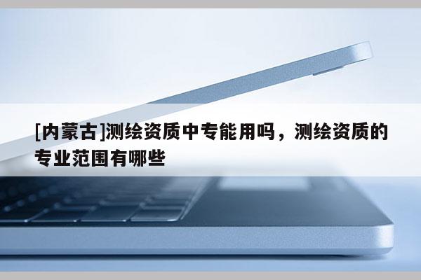 [內蒙古]測繪資質中專能用嗎，測繪資質的專業范圍有哪些