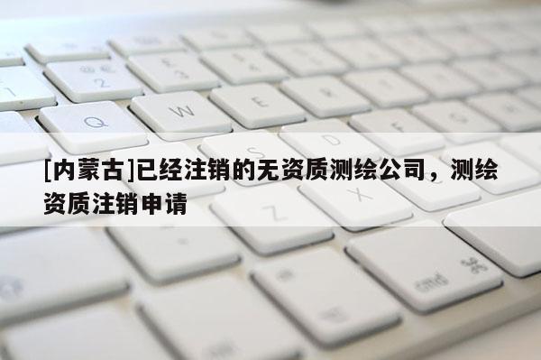 [內蒙古]已經注銷的無資質測繪公司，測繪資質注銷申請