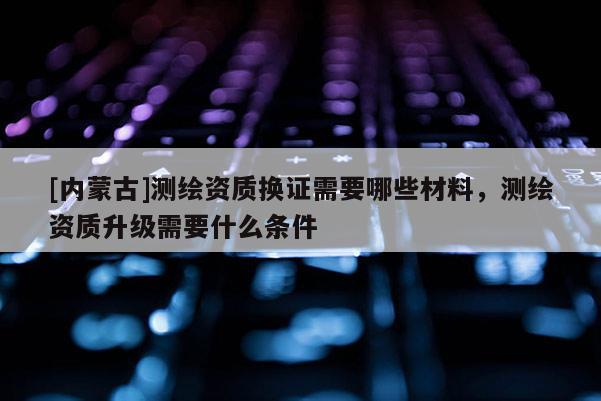 [內蒙古]測繪資質換證需要哪些材料，測繪資質升級需要什么條件