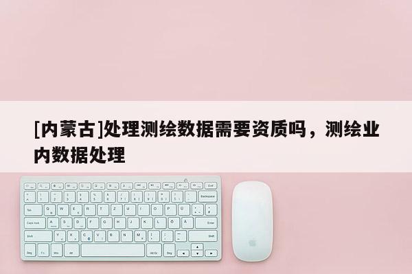 [內(nèi)蒙古]處理測(cè)繪數(shù)據(jù)需要資質(zhì)嗎，測(cè)繪業(yè)內(nèi)數(shù)據(jù)處理