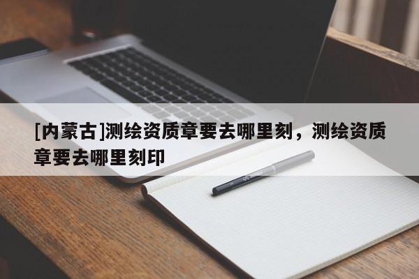 [內蒙古]測繪資質章要去哪里刻，測繪資質章要去哪里刻印