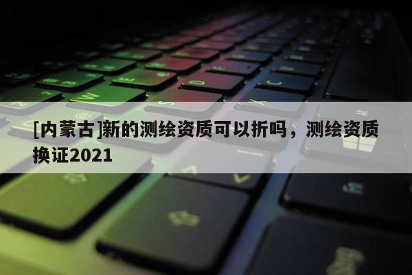 [內蒙古]新的測繪資質可以折嗎，測繪資質換證2021