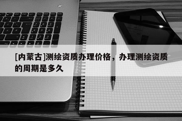 [內蒙古]測繪資質辦理價格，辦理測繪資質的周期是多久