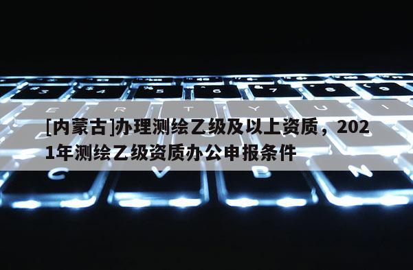 [內蒙古]辦理測繪乙級及以上資質，2021年測繪乙級資質辦公申報條件