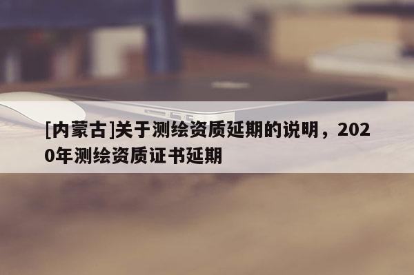 [內蒙古]關于測繪資質延期的說明，2020年測繪資質證書延期