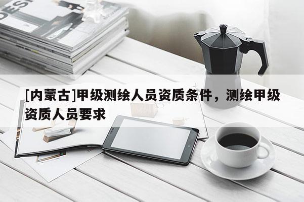 [內蒙古]甲級測繪人員資質條件，測繪甲級資質人員要求