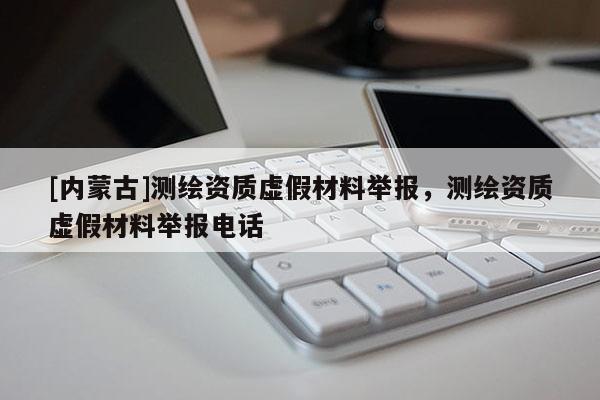 [內(nèi)蒙古]測繪資質(zhì)虛假材料舉報，測繪資質(zhì)虛假材料舉報電話