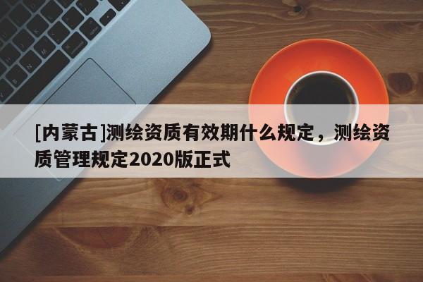 [內蒙古]測繪資質有效期什么規定，測繪資質管理規定2020版正式