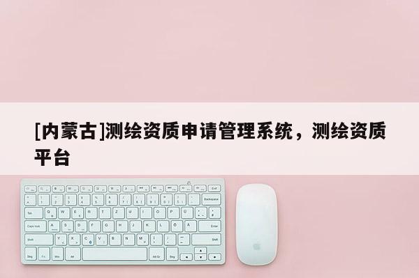 [內蒙古]測繪資質申請管理系統，測繪資質平臺