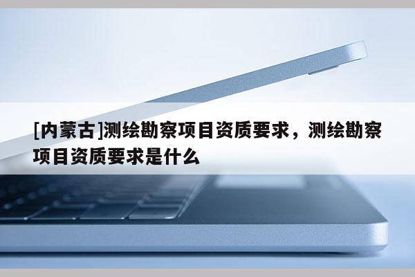[內蒙古]測繪勘察項目資質要求，測繪勘察項目資質要求是什么