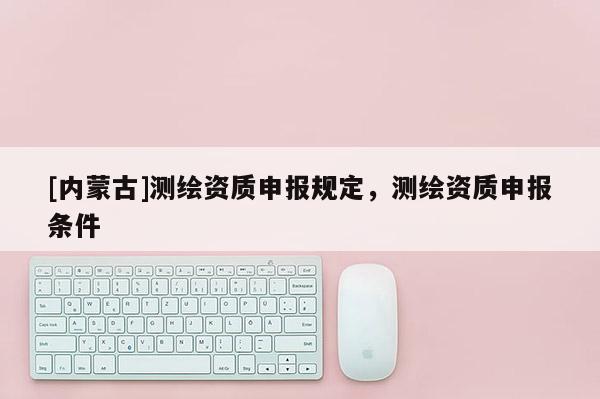 [內蒙古]測繪資質申報規(guī)定，測繪資質申報條件