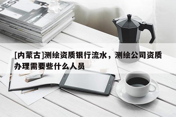 [內(nèi)蒙古]測(cè)繪資質(zhì)銀行流水，測(cè)繪公司資質(zhì)辦理需要些什么人員