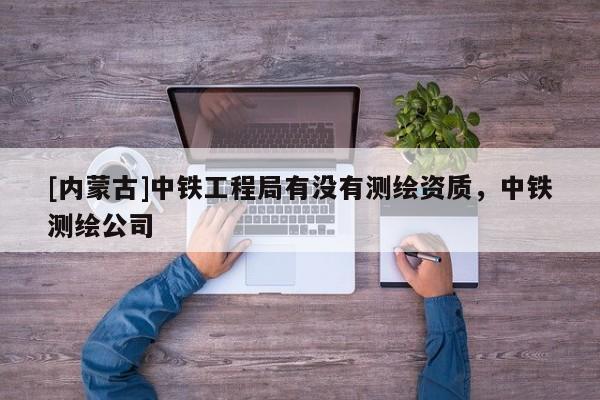 [內(nèi)蒙古]中鐵工程局有沒(méi)有測(cè)繪資質(zhì)，中鐵測(cè)繪公司