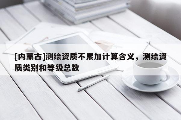 [內(nèi)蒙古]測繪資質(zhì)不累加計算含義，測繪資質(zhì)類別和等級總數(shù)