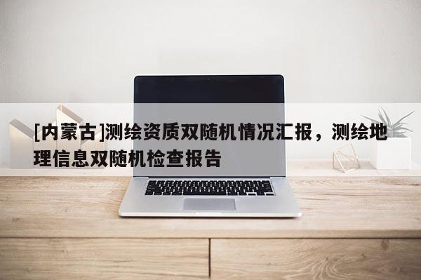 [內(nèi)蒙古]測繪資質(zhì)雙隨機(jī)情況匯報，測繪地理信息雙隨機(jī)檢查報告