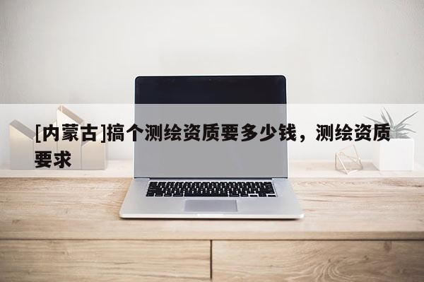 [內蒙古]搞個測繪資質要多少錢，測繪資質要求