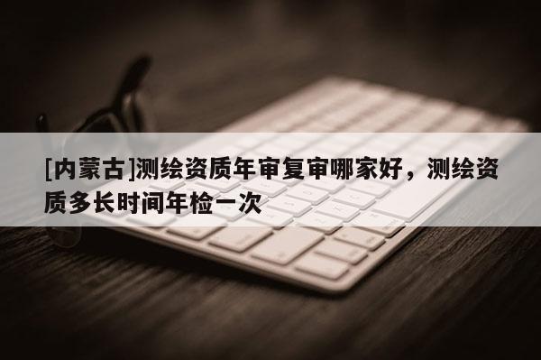 [內蒙古]測繪資質年審復審哪家好，測繪資質多長時間年檢一次