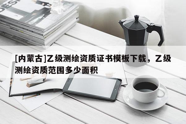 [內蒙古]乙級測繪資質證書模板下載，乙級測繪資質范圍多少面積
