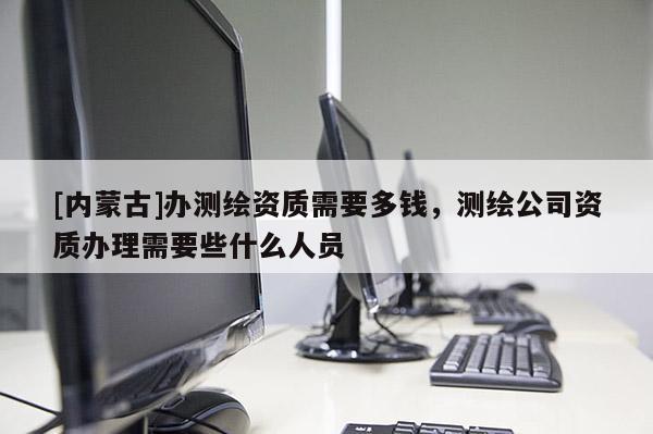 [內蒙古]辦測繪資質需要多錢，測繪公司資質辦理需要些什么人員
