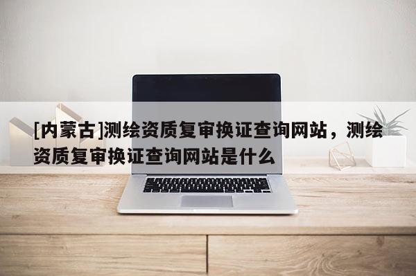 [內蒙古]測繪資質復審換證查詢網站，測繪資質復審換證查詢網站是什么