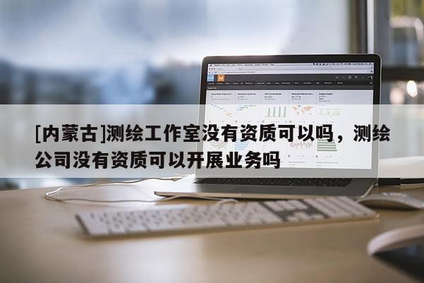 [內蒙古]測繪工作室沒有資質可以嗎，測繪公司沒有資質可以開展業務嗎
