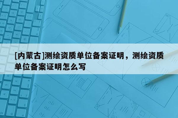 [內蒙古]測繪資質單位備案證明，測繪資質單位備案證明怎么寫
