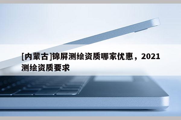 [內(nèi)蒙古]錦屏測(cè)繪資質(zhì)哪家優(yōu)惠，2021測(cè)繪資質(zhì)要求