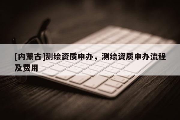 [內蒙古]測繪資質申辦，測繪資質申辦流程及費用