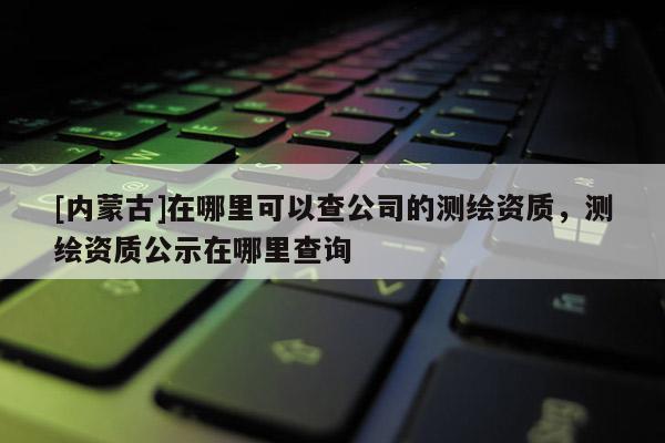 [內蒙古]在哪里可以查公司的測繪資質，測繪資質公示在哪里查詢
