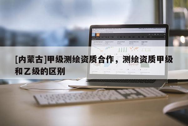[內蒙古]甲級測繪資質合作，測繪資質甲級和乙級的區別