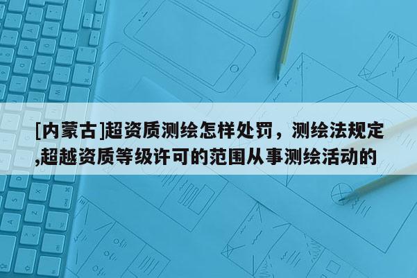 [內(nèi)蒙古]超資質(zhì)測(cè)繪怎樣處罰，測(cè)繪法規(guī)定,超越資質(zhì)等級(jí)許可的范圍從事測(cè)繪活動(dòng)的