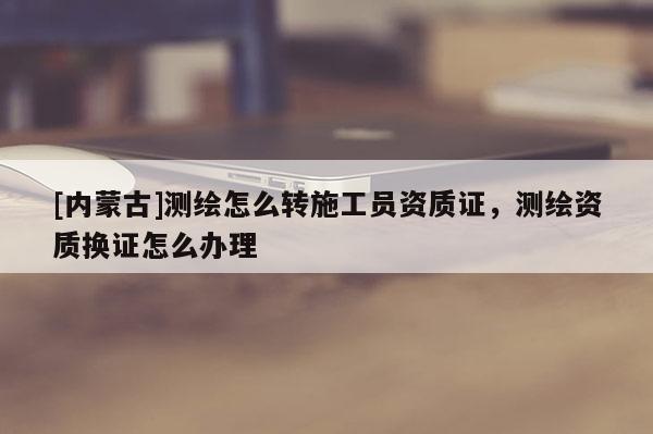 [內蒙古]測繪怎么轉施工員資質證，測繪資質換證怎么辦理