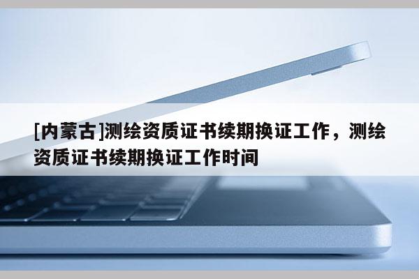 [內(nèi)蒙古]測繪資質(zhì)證書續(xù)期換證工作，測繪資質(zhì)證書續(xù)期換證工作時間