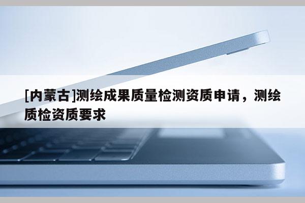 [內蒙古]測繪成果質量檢測資質申請，測繪質檢資質要求
