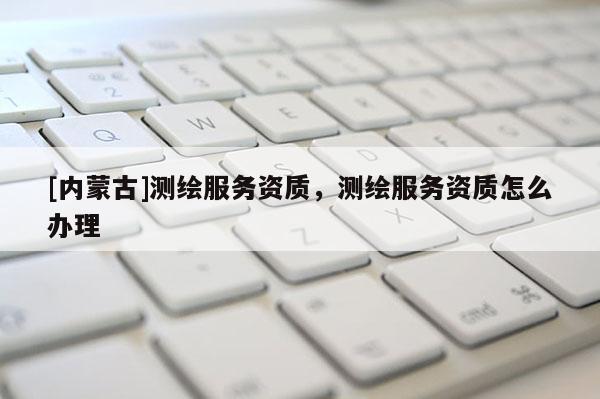 [內(nèi)蒙古]測繪服務(wù)資質(zhì)，測繪服務(wù)資質(zhì)怎么辦理