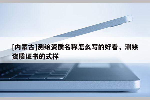 [內蒙古]測繪資質名稱怎么寫的好看，測繪資質證書的式樣